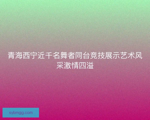 青海西宁近千名舞者同台竞技展示艺术风采激情四溢