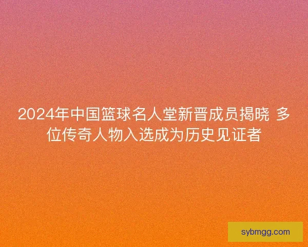 2024年中国篮球名人堂新晋成员揭晓 多位传奇人物入选成为历史见证者