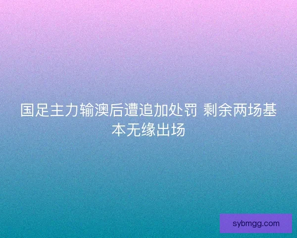 国足主力输澳后遭追加处罚 剩余两场基本无缘出场
