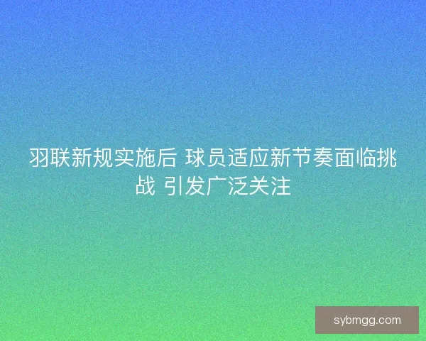羽联新规实施后 球员适应新节奏面临挑战 引发广泛关注
