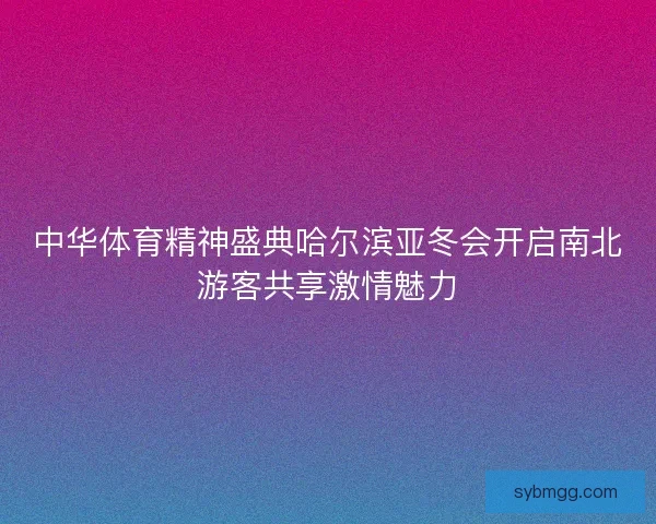 中华体育精神盛典哈尔滨亚冬会开启南北游客共享激情魅力